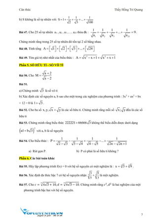 Căn thức Thầy Hồng Trí Quang
7
b) S không là số tự nhiên với:
1 1 1
S 1 ...
2 3 100
    
Bài 47. Cho 25 số tự nhiên a1 , a2 , a3 , … a25 thỏa đk :
1 2 3 25
1 1 1 1
... 9
a a a a
     .
Chứng minh rằng trong 25 số tự nhiên đó tồn tại 2 số bằng nhau.
Bài 48. Tính tổng A 1 2 3 ... 24                  
Bài 49. Tìm giá trị nhỏ nhất của biểu thức : 2 2
A x x 1 x x 1     
Phần 5. SỐ HỮU TỈ - SỐ VÔ TỈ
Bài 50. Cho
a 2
M
a 2



Bài 51.
a) Chứng minh 3 là số vô tỉ
b) Xác định các số nguyên a, b sao cho một trong các nghiệm của phương trình : 3x3
+ ax2
+ bx
+ 12 = 0 là 1 3 .
Bài 52. Cho ba số x,y, x y là các số hữu tỉ. Chứng minh rằng mỗi số x; y đều là các số
hữu tỉ
Bài 53. Chứng minh rằng biểu thức 222221 66666 3 không thể biểu diễn được dưới dạng
 
2
a1 b 3 với a, b là số nguyên
Bài 54. Cho biểu thức :
1 1 1 1
P ...
2 3 3 4 4 5 2n 2n 1
    
    
a) Rút gọn P. b) P có phải là số hữu tỉ không ?
Phần 6. Các bài toán khác
Bài 55. Hãy lập phương trình f(x) = 0 với hệ số nguyên có một nghiệm là : 3 3
x 3 9  .
Bài 56. Xác định đa thức bậc 7 có hệ số nguyên nhận 7 7
3 5
5 3
 là một nghiệm.
Bài 57. Cho 𝑐 = √6√3 + 10
3
, 𝑑 = √6√3 − 10
3
. Chứng minh rằng 𝑐2
, 𝑑2
là hai nghiệm của một
phương trình bậc hai với hệ số nguyên.
 