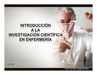 INTRODUCCIÓN
           A LA
 INVESTIGACIÓN CIENTÍFICA
      EN ENFERMERÍA




1ra. Clase

                            Prof. Carmen Vázquez,PhD
 