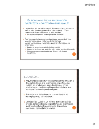 21/10/2012
12
EL MODELO DE LUCAS: INFORMACIÓN
IMPERFECTA Y EXPECTATIVAS RACIONALES
 La gente forma sus expectativas de manera racional usando
toda la información disponible en el momento t (Valor
esperado de la variable dada la información).
 No se puede engañar a toda la gente todo el tiempo
 Que las expectativas sean racionales no quiere decir que
sean perfectas o que no hayan distorciones o
comportamientos no racionales, pues la información es
imperfecta:
 Las personas no tienen suficiente información
 Las personas tienen que aprender sobre los parametros del modelo
 Hay problemas de coordinación que llevan a estrategias
suboptimas.
EL MODELO…
 Argumenta que solo hay intercambio entre inflación y
desempleo debido a la información imperfecta que
reciben los productores sobre los cambios en los
precios versus cambios en los precios relativos, sin
necesidad de asumir precios rígidos.
 Sólo sorpresas inflacionarias pueden desviar el
desempleo de su tasa natural.
 El modelo de Lucas es un modelo de flexibilidad de
precios, pero donde existen problemas de información
que impiden el ajuste permanente de precios y
cantidades hacia el pleno empleo.
 