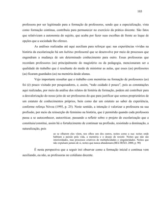 103
professora por ser legitimado para a formação de professores, sendo que a especialização, vista
como formação contínua, contribuiu para permanecer no exercício da prática docente. São fatos
que relativizam a autonomia do sujeito, que acaba por fazer suas escolhas de frente ao leque de
opções que a sociedade lhe oferece.
As análises realizadas até aqui auxiliam para reforçar que: nas experiências vividas na
história da escolarização há um habitus professoral que se desenvolve por meio de processos que
engendram a mudança de um determinado conhecimento para outro. Essas professoras que
recordam professores (as) principalmente do magistério ou da pedagogia, mencionaram ser a
qualidade do trabalho que é resultante do modo de ministrar as aulas, que esses (as) professores
(as) ficaram guardados (as) na memória desde alunas.
Vejo importante ressaltar que o trabalho com memórias na formação de professores (as)
foi (é) pouco visitado por pesquisadores, e, assim, “todo cuidado é pouco”, pois as constatações
aqui realizadas, por meio da análise dos relatos de história de formação, podem até contribuir para
a desvalorização do nosso jeito de ser professoras do que para justificar que somos proprietários de
um estatuto de conhecimentos próprios, bem como dar um estatuto ao saber da experiência,
conforme reforça Nóvoa (1995, p. 25). Neste sentido, a intenção é valorizar a professora na sua
profissão, por meio da reinserção do feminino na história, que é permitido quando cada professora
passa a se autoconhecer, autocriticar, passando a refletir sobre o projeto de escolarização que a
constituiu/constitui, assim há o fortalecimento de continuar na profissão, resistindo a dominação, a
naturalização, pois
ao se olharem eles vêem, nos olhos uns dos outros, noites como a sua: noites onde
habitam a paixão pela vida, a memória e o desejo de resistir. Noites que não são
interioridades, mas processos criativos de multiplicidades e singularidades. Noites que
não expulsam jamais de si, noites que nunca abandonam.(BELTRÃO, 2000, p. 90)
É nesta perspectiva que a seguir irei observar como a formação inicial e contínua vem
auxiliando, ou não, as professoras no cotidiano docente.
 