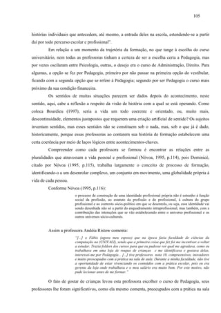 105
histórias individuais que antecedem, até mesmo, a entrada deles na escola, estendendo-se a partir
daí por todo percurso escolar e profissional”.
Em relação a um momento da trajetória da formação, no que tange à escolha do curso
universitário, nem todas as professoras tinham a certeza de ser a escolha certa a Pedagogia, mas
por vezes oscilaram entre Psicologia, outras, o desejo era o curso de Administração, Direito. Para
algumas, a opção se fez por Pedagogia, primeiro por não passar na primeira opção do vestibular,
ficando com a segunda opção que se refere à Pedagogia; segundo por ser Pedagogia o curso mais
próximo da sua condição financeira.
Os sentidos de muitas situações parecem ser dados depois do acontecimento, neste
sentido, aqui, cabe a reflexão a respeito da visão de história com a qual se está operando. Como
coloca Bourdieu (1997), seria a vida um todo coerente e orientado, ou, muito mais,
descontinuidade, elementos justapostos que requerem uma criação artificial de sentido? Os sujeitos
inventam sentidos, mas esses sentidos não se constituem sob o nada, mas, sob o que já é dado,
historicamente, porque essas professoras ao contarem sua história de formação estabelecem uma
certa coerência por meio de laços lógicos entre acontecimentos-chaves.
Compreender como cada professora se formou é encontrar as relações entre as
pluralidades que atravessam a vida pessoal e profissional (Nóvoa, 1995, p.114), pois Dominicé,
citado por Nóvoa (1995, p.115), trabalha largamente o conceito de processo de formação,
identificando-o a um desenrolar complexo, um conjunto em movimento, uma globalidade própria à
vida de cada pessoa.
Conforme Nóvoa (1995, p.116):
o processo de construção de uma identidade profissional própria não é estranho à função
social da profissão, ao estatuto da profissão e do profissional, à cultura do grupo
profissional e ao contexto sócio-político em que se desenrola, ou seja, essa identidade vai
sendo desenhada não só a partir do enquadramento intraprofissional, mas também, com a
contribuição das interações que se vão estabelecendo entre o universo profissional e os
outros universos sócio-culturais.
Assim a professora Andéia Ristow comenta:
“[...] o Fábio (agora meu esposo) que na época fazia faculdade de ciências da
computação na (UNIVALI), sendo que a primeira coisa que fez foi me incentivar a voltar
a estudar. Trazia folders dos cursos para que eu pudesse ver qual me agradava, como eu
trabalhava em uma loja de roupas de crianças e me identificava e gostava delas,
interessei-me por Pedagogia... [...] tive professores nota 10, compreensivos, inovadores
e muito preocupados com a prática na sala de aula. Durante a minha faculdade, não tive
a oportunidade de estar vivenciando os conteúdos com a prática escolar, pois eu era
gerente da loja onde trabalhava e o meu salário era muito bom. Por este motivo, não
pude lecionar antes de me formar.”
O fato de gostar de crianças levou esta professora escolher o curso de Pedagogia, seus
professores lhe foram significativos, como ela mesmo comenta, preocupados com a prática na sala
 