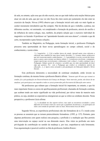106
de aula, no entanto, ação essa que ela não exercia, mas ao que tudo indica seria noções básicas para
atuar em sala de aula, que por sua vez não ficou tão claro assim por justamente ela não estar no
exercício da função. Nóvoa (1995) observa que a formação inicial está cada vez mais ligada ao
caráter meramente introdutório que lhe compete. Não há dúvidas de que o trabalho, a prática, nas
diferentes escolas, vai ensinando, vai completando a formação da professora, através do auxílio e
da influência de outros colegas, mas, também, da própria seleção que o exercício individual do
magistério vai fazendo. O professor vai “aprendendo fazendo com seus alunos”, e retendo o que dá
certo, incorporando-o para futuras soluções.
Também no Magistério, na Pedagogia, nesta formação inicial, a professora Elizângela
procurou uma oportunidade de fazer novas aprendizagens no campo cultural, social e do
conhecimento, e assim relata:
“[...] magistério... [...] foi a melhor época de estudo. Aprendi muita coisa referente a
educação mas também foi uma época muito divertida. [...] tivemos ótimos professores
que nos trouxeram muitos conhecimentos... [...] aprendemos à escrita correta das letras,
passo a passo, para ensinar aos futuros alunos. [...] professora envolvente, contagiante,
sempre queria que escrevêssemos e falássemos com a alma.[...] então continuei com a
Pedagogia. Sempre gostei de crianças e acreditei que era uma oportunidade de fazer
algo que gostava. Foi com a Pedagogia que conheci os verdadeiros autores da
educação... [...] Agora estou cursando a pós-graduação em Educação Infantil e Séries
Iniciais.
Esta professora demonstra a necessidade de continuar estudando, então investe na
formação contínua, da mesma forma a professora Beatriz afirma: “Somente após 08 anos que retomei os
estudos, fiz a pós-graduação em Desenvolvimento da Criança em Brusque. Neste intervalo, porém, não deixei de me
atualizar, pois participava com empenho a todos os cursos promovidos pela Secretaria da Educação entre outros.
Há professoras que relatam que a formação inicial foi importante, no entanto, o que foi
mais importante foram os cursos de aperfeiçoamento profissional, chamados de formação contínua,
que acabam tendo um maior significado na vida profissional, por talvez tratar de maneira mais
prática, ou seja, atendem as expectativas emergenciais ao que se refere ao cotidiano docente. Nesta
perspectiva, a professora Lúcia afirma:
“[...] a faculdade me deu suporte teórico, mas onde eu encontrava novidades e jeitos
diferentes de lecionar eram nos cursos que a prefeitura incentivava, e eu participava de
todos com vontade de aprender cada vez mais. Havia muita troca de idéias.”
Segundo Nóvoa, as experiências profissionais não são formadoras de si. È o modo como
as pessoas as assumem que as tornam potencialmente formadoras. (1995, p. 137). Portanto, para
algumas professoras com quem realizai esta pesquisa, a profissão é a mediação que lhes permite
uma intervenção no espaço social na sua dimensão macro. Elas vêem na profissão um meio
privilegiado de contribuição no sentido da mudança e, por isso, empenham-se nela fortemente.
Essa argumentação é possível conferir na fala da professora Andréia Ristow:
 