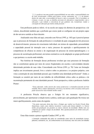 107
“[...] o professor tem uma grande responsabilidade em suas mãos, responsabilidade esta
de estar incentivando o hábito pela leitura, escrita, autonomia, etc... [...] de plantar,
dentro de cada vida, a necessidade de buscar e não se acomodar. Pois a sociedade, as
crianças, os pais, ou seja, as famílias precisam de educadores comprometidos com a
educação e que tenham a consciência de que podemos sim, transformar, mudar a
concepção de educação que muitos ainda possuem.”
Esta professora pode-se inferir, vê na escola um espaço de abertura de perspectivas e de
valores, descobrindo também que a profissão que exerce pode se configurar em um projeto capaz
de dar um novo sentido ao fazer docente.
Analisando estas falas até aqui, concordo com Nóvoa (1995, p. 145) que é possível pensar
que os processos de formação de cada professora é o resultado da ação conjugada de três processos
de desenvolvimento: processo de crescimento individual, em termos de capacidade, personalidade
e capacidade pessoal de interação com o meio; processo de aquisição e aperfeiçoamento de
competências de eficácia no ensino e de organização do processo de ensino-aprendizagem; e o
processo de socialização profissional, em termos normativos ou de adaptação ao grupo profissional
a que pertence e a escola onde trabalha.
Nas histórias de formação dessas professoras revelam que seus processos de formação
não se constituíram apenas por meio de cursos freqüentados em escolas e universidades durante
determinado períodos de suas vidas. Concordando com Nóvoa (1991, p. 70) “estar em formação
implica um investimento pessoal, livre e criativo sobre os percursos e os projetos próprios, com
vista a construção de uma identidade pessoal, que é também uma identidade profissional”. Então, a
formação se constrói por meio de um trabalho de reflexibilidade crítica sobre as práticas e de
reconstrução permanente de uma identidade pessoal. Nesta perspectiva, relata a professora Andréia
Pruner:
“Estou adorando, venho através das outras professoras e orientadora fazendo um bom
trabalho. Busco sempre informações, em livros e na internet, sobre essa faixa etária para
poder desenvolver meu trabalho melhor ainda”.
A professora Priscila observa que o Estágio foi um momento significativo,
provavelmente, por oportunizar a relação teoria e prática, sendo que a pós-graduação lhe trouxe um
maior aperfeiçoamento, assim como ela registra:
“Um ponto marcante desta fase fora o Estágio que realizei na Escola Círculo Bom
Samaritano, tendo como objetivo incentivar o gosto pela leitura infantil. [...] Iniciei
minha pós-graduação em paralelo ao oitavo semestre da faculdade. Minha sala era
composta por muitas colegas da faculdade. Meu aperfeiçoamento foi obtido nesta pós-
graduação [...]”
Estas falas remete a pensar segundo Candau (1997, p. 64)
a formação continuada não pode ser considerada como meio de acumulação (cursos,
palestras, seminários, etc., de conhecimentos ou de técnicas), mas sim como um trabalho
 