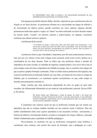 108
de reflexibilidade crítica sobre as práticas e de (re)construção permanente de uma
identidade pessoal e profissional, em interação mútua.
Esta pesquisa possibilita detectar falhas, dúvidas, expectativas que as professoras têm em
relação ao seu fazer docente. As professoras afirmam ser a universidade um espaço de reflexão e
de reconstrução de saberes, porém, quando concluem seu curso superior, algumas dúvidas
permanecem tendo duas opções a seguir: ou “entrar” na rotina realizando seu fazer docente sempre
do mesmo modo, “viciado” em chavões, macetes e improvisações, ou repensar, reconstruir
conforme seus saberes teóricos e práticos.
A professora Kelli conclui:
“O trabalho em grupo é muito bom. Hoje não tenho medo nem insegurança, é isso
mesmo que eu quero para mim. Em 2004, entrei na faculdade, estou no 4 período, tenho
muita coisa para aprender, principalmente em relação aos autores. Mas na prática é o
meu dia-a-dia na sala de aula que me enriquece”.
A professora observa que a faculdade é importante, pois lhe trará conhecimentos teóricos,
mas, por sua vez, reforça a troca entre colegas como essencial, assim como revela a prática ser a
constituidora de seu fazer docente. Pode se inferir que esta professora chama a atenção da
importância de serem ouvidas, ou imbuídas de repensar a própria prática. Esse ouvir talvez não só
entre colegas como ela citou a importância do trabalho em grupo, mas se constituir num espaço em
que se pensa a própria formação continuada. Todos os relatos dessas professoras têm ligações com
o percurso profissional em Educação Infantil, nas suas falas, na relação de troca entre as colegas de
trabalho, que se reconstroem e se constituem sujeitos socioculturais, ou seja, estão sempre se
fazendo num permanente constituir-se.
Então, concluo que estas professoras dependendo do meio ou grupo no qual estão
inseridas, são influenciadas diretamente no seu modo de vida profissional e pessoal. Nòvoa (1995,
p. 82) afirma:
Há muitos fatores que influenciam o modo de pensar, de sentir, e de actuar dos
professores, ao longo do processo de ensino: o que são como pessoas, os seus diferentes
contextos biológicos e experienciais, isto é, as suas histórias de vida e os contextos sociais
em que crescem, aprendem e ensinam.
É justamente este contexto social em que as professoras ensinam que nos remete aos
aprendizes que são as crianças também inseridas em um contexto social e histórico. Para um
melhor entendimento sobre esses sujeitos aprendizes se faz necessário revisitar, teoricamente, a
história da infância e da Educação Infantil, revendo as concepções de criança, infância e educação
infantil, fundamentais para a qualidade no trabalho pedagógico.
Provavelmente no momento em que as professoras conseguirem situar histórica e
socialmente estas crianças, com auxílio dos cursos de formação, seja a pedagogia ou a pós-
 
