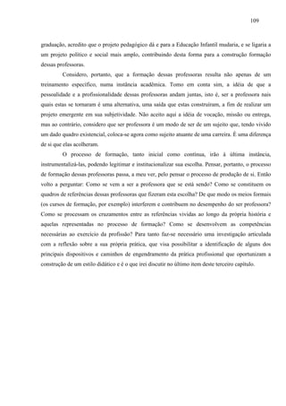 109
graduação, acredito que o projeto pedagógico dá e para a Educação Infantil mudaria, e se ligaria a
um projeto político e social mais amplo, contribuindo desta forma para a construção formação
dessas professoras.
Considero, portanto, que a formação dessas professoras resulta não apenas de um
treinamento específico, numa instância acadêmica. Tomo em conta sim, a idéia de que a
pessoalidade e a profissionalidade dessas professoras andam juntas, isto é, ser a professora nais
quais estas se tornaram é uma alternativa, uma saída que estas construíram, a fim de realizar um
projeto emergente em sua subjetividade. Não aceito aqui a idéia de vocação, missão ou entrega,
mas ao contrário, considero que ser professora é um modo de ser de um sujeito que, tendo vivido
um dado quadro existencial, coloca-se agora como sujeito atuante de uma carreira. È uma diferença
de si que elas acolheram.
O processo de formação, tanto inicial como contínua, irão à última instância,
instrumentalizá-las, podendo legitimar e institucionalizar sua escolha. Pensar, portanto, o processo
de formação dessas professoras passa, a meu ver, pelo pensar o processo de produção de si. Então
volto a perguntar: Como se vem a ser a professora que se está sendo? Como se constituem os
quadros de referências dessas professoras que fizeram esta escolha? De que modo os meios formais
(os cursos de formação, por exemplo) interferem e contribuem no desempenho do ser professora?
Como se processam os cruzamentos entre as referências vividas ao longo da própria história e
aquelas representadas no processo de formação? Como se desenvolvem as competências
necessárias ao exercício da profissão? Para tanto faz-se necessário uma investigação articulada
com a reflexão sobre a sua própria prática, que visa possibilitar a identificação de alguns dos
principais dispositivos e caminhos de engendramento da prática profissional que oportunizam a
construção de um estilo didático e é o que irei discutir no último item deste terceiro capítulo.
 