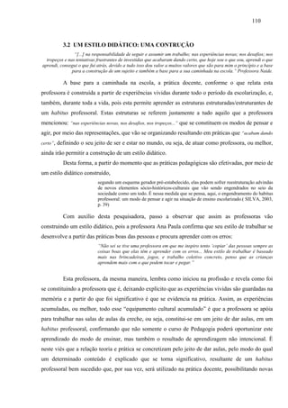 110
3.2 UM ESTILO DIDÁTICO: UMA CONTRUÇÃO
“[...] na responsabilidade de seguir e assumir um trabalho; nas experiências novas; nos desafios; nos
tropeços e nas tentativas frustrantes de investidas que acabaram dando certo, que hoje sou o que sou, aprendi o que
aprendi, consegui o que fui atrás, devido a tudo isso dou valor a muitos valores que são para mim o princípio e a base
para a construção de um sujeito e também a base para a sua caminhada na escola.” Professora Naide.
A base para a caminhada na escola, a prática docente, conforme o que relata esta
professora é construída a partir de experiências vividas durante todo o período da escolarização, e,
também, durante toda a vida, pois esta permite aprender as estruturas estruturadas/estruturantes de
um habitus professoral. Estas estruturas se referem justamente a tudo aquilo que a professora
mencionou: “nas experiências novas, nos desafios, nos tropeços...” que se constituem os modos de pensar e
agir, por meio das representações, que vão se organizando resultando em práticas que “acabam dando
certo”, definindo o seu jeito de ser e estar no mundo, ou seja, de atuar como professora, ou melhor,
ainda irão permitir a construção de um estilo didático.
Desta forma, a partir do momento que as práticas pedagógicas são efetivadas, por meio de
um estilo didático construído,
segundo um esquema gerador pré-estabelecido, elas podem sofrer reestruturação advindas
de novos elementos sócio-históricos-culturais que vão sendo engendrados no seio da
sociedade como um todo. É nessa medida que se pensa, aqui, o engendramento do habitus
professoral: um modo de pensar e agir na situação de ensino escolarizado.( SILVA, 2003,
p. 39)
Com auxílio desta pesquisadora, passo a observar que assim as professoras vão
construindo um estilo didático, pois a professora Ana Paula confirma que seu estilo de trabalhar se
desenvolve a partir das práticas boas das pessoas e procura aprender com os erros:
“Não sei se tive uma professora em que me inspiro tento ‘copiar’ das pessoas sempre as
coisas boas que elas têm e aprender com os erros... Meu estilo de trabalhar é baseado
mais nas brincadeiras, jogos, e trabalho coletivo concreto, penso que as crianças
aprendem mais com o que podem tocar e pegar.”
Esta professora, da mesma maneira, lembra como iniciou na profissão e revela como foi
se constituindo a professora que é, deixando explícito que as experiências vividas são guardadas na
memória e a partir do que foi significativo é que se evidencia na prática. Assim, as experiências
acumuladas, ou melhor, todo esse “equipamento cultural acumulado” é que a professora se apóia
para trabalhar nas salas de aulas da creche, ou seja, constitui-se em um jeito de dar aulas, em um
habitus professoral, confirmando que não somente o curso de Pedagogia poderá oportunizar este
aprendizado do modo de ensinar, mas também o resultado de aprendizagem não intencional. È
neste viés que a relação teoria e prática se concretizam pelo jeito de dar aulas, pelo modo do qual
um determinado conteúdo é explicado que se torna significativo, resultante de um habitus
professoral bem sucedido que, por sua vez, será utilizado na prática docente, possibilitando novas
 