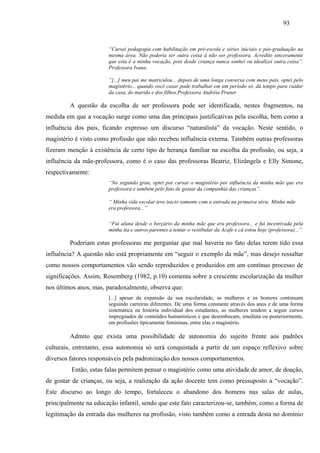 93
“Cursei pedagogia com habilitação em pré-escola e séries iniciais e pós-graduação na
mesma área. Não poderia ser outra coisa á não ser professora. Acredito sinceramente
que esta é a minha vocação, pois desde criança nunca sonhei ou idealizei outra coisa”.
Professora Ivana.
“[...] meu pai me matriculou... depois de uma longa conversa com meus pais, optei pelo
magistério... quando você casar pode trabalhar em um período só, dá tempo para cuidar
da casa, do marido e dos filhos.Professora Andréia Pruner
A questão da escolha de ser professora pode ser identificada, nestes fragmentos, na
medida em que a vocação surge como uma das principais justificativas pela escolha, bem como a
influência dos pais, ficando expresso um discurso “naturalista” da vocação. Neste sentido, o
magistério é visto como profissão que não recebeu influência externa. Também outras professoras
fizeram menção à existência de certo tipo de herança familiar na escolha da profissão, ou seja, a
influência da mãe-professora, como é o caso das professoras Beatriz, Elizângela e Elly Simone,
respectivamente:
“No segundo grau, optei por cursar o magistério por influência da minha mãe que era
professora e também pelo fato de gostar da companhia das crianças”.
“ Minha vida escolar teve inicio somente com a entrada na primeira série. Minha mãe
era professora...”
“Fui aluna desde o berçário da minha mãe que era professora... e fui incentivada pela
minha tia e outros parentes a tentar o vestibular da Acafe e cá estou hoje (professora)...”
Poderiam estas professoras me perguntar que mal haveria no fato delas terem tido essa
influência? A questão não está propriamente em “seguir o exemplo da mãe”, mas desejo ressaltar
como nossos comportamentos vão sendo reproduzidos e produzidos em um contínuo processo de
significações. Assim, Rosemberg (1982, p.10) comenta sobre a crescente escolarização da mulher
nos últimos anos, mas, paradoxalmente, observa que:
[...] apesar da expansão da sua escolaridade, as mulheres e os homens continuam
seguindo carreiras diferentes. De uma forma constante através dos anos e de uma forma
sistemática na história individual dos estudantes, as mulheres tendem a seguir cursos
impregnados de conteúdos humanísticos e que desembocam, imediata ou posteriormente,
em profissões tipicamente femininas, entre elas o magistério.
Admito que exista uma possibilidade de autonomia do sujeito frente aos padrões
culturais, entretanto, essa autonomia só será conquistada a partir de um espaço reflexivo sobre
diversos fatores responsáveis pela padronização dos nossos comportamentos.
Então, estas falas permitem pensar o magistério como uma atividade de amor, de doação,
de gostar de crianças, ou seja, a realização da ação docente tem como pressuposto a “vocação”.
Este discurso ao longo do tempo, fortaleceu o abandono dos homens nas salas de aulas,
principalmente na educação infantil, sendo que este fato caracterizou-se, também, como a forma de
legitimação da entrada das mulheres na profissão, visto também como a entrada desta no domínio
 