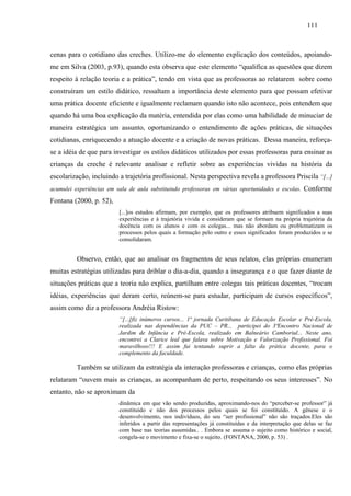 111
cenas para o cotidiano das creches. Utilizo-me do elemento explicação dos conteúdos, apoiando-
me em Silva (2003, p.93), quando esta observa que este elemento “qualifica as questões que dizem
respeito à relação teoria e a prática”, tendo em vista que as professoras ao relatarem sobre como
construíram um estilo didático, ressaltam a importância deste elemento para que possam efetivar
uma prática docente eficiente e igualmente reclamam quando isto não acontece, pois entendem que
quando há uma boa explicação da matéria, entendida por elas como uma habilidade de minuciar de
maneira estratégica um assunto, oportunizando o entendimento de ações práticas, de situações
cotidianas, enriquecendo a atuação docente e a criação de novas práticas. Dessa maneira, reforça-
se a idéia de que para investigar os estilos didáticos utilizados por essas professoras para ensinar as
crianças da creche é relevante analisar e refletir sobre as experiências vividas na história da
escolarização, incluindo a trajetória profissional. Nesta perspectiva revela a professora Priscila “[...]
acumulei experiências em sala de aula substituindo professoras em várias oportunidades e escolas. Conforme
Fontana (2000, p. 52),
[...]os estudos afirmam, por exemplo, que os professores atribuem significados a suas
experiências e à trajetória vivida e consideram que se formam na própria trajetória da
docência com os alunos e com os colegas... mas não abordam ou problematizam os
processos pelos quais a formação pelo outro e esses significados foram produzidos e se
consolidaram.
Observo, então, que ao analisar os fragmentos de seus relatos, elas próprias enumeram
muitas estratégias utilizadas para driblar o dia-a-dia, quando a insegurança e o que fazer diante de
situações práticas que a teoria não explica, partilham entre colegas tais práticas docentes, “trocam
idéias, experiências que deram certo, reúnem-se para estudar, participam de cursos específicos”,
assim como diz a professora Andréia Ristow:
“[...]fiz inúmeros cursos... 1ª jornada Curitibana de Educação Escolar e Pré-Escola,
realizada nas dependências da PUC – PR... participei do 3ªEncontro Nacional de
Jardim de Infância e Pré-Escola, realizado em Balneário Camboriul... Neste ano,
encontrei a Clarice leal que falava sobre Motivação e Valorização Profissional. Foi
maravilhoso!!! E assim fui tentando suprir a falta da prática docente, para o
complemento da faculdade.
Também se utilizam da estratégia da interação professoras e crianças, como elas próprias
relataram “ouvem mais as crianças, as acompanham de perto, respeitando os seus interesses”. No
entanto, não se aproximam da
dinâmica em que vão sendo produzidas, aproximando-nos do “perceber-se professor” já
constituído e não dos processos pelos quais se foi constituído. A gênese e o
desenvolvimento, nos indivíduos, do seu “ser profissional” não são traçados.Eles são
inferidos a partir das representações já constituídas e da interpretação que delas se faz
com base nas teorias assumidas.. . Embora se assuma o sujeito como histórico e social,
congela-se o movimento e fixa-se o sujeito. (FONTANA, 2000, p. 53) .
 