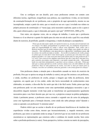 112
Este se configura em um desafio, pois essas professoras entram em contato com
diferentes teorias, significam, resignificam suas práticas, nas experiências vividas, no movimento
da construção/formação do ser professora, com o propósito de aqui apresentá-lo, mesmo na sua
incompletude, sempre a partir do outro, que se mescla no seu ser e que é revelado nos relatos no
próprio processo de constituição e é “nesse jogo, seria necessário explicitar, quem se diz e quem é
dito, quem silencia quem, o que é silenciado, por quem e por quê.” (FONTANA, 2000, p.55).
Este outro, em algumas vezes, são as colegas de trabalho, é assim que a professora
Siomara se vê ao observar o quanto foi rápido para ela estar em sala de aula e qual foi a sua atitude
diante do exercício, da profissão, quando a insegurança, o medo de planejar a acompanhava:
“Penso que foi tudo muito rápido, de repente lá estava eu, em uma sala de maternal com
18 crianças. Foi difícil, principalmente no primeiro mês, era totalmente inexperiente e
sabia da responsabilidade de cuidar e educar essas fofurinhas. Pude contar com a
Roberta (auxiliar) que foi ainda continua sendo, o meu refúgio, para ajudar em todas as
situações... Não trabalhamos como eu professora e ela auxiliar, trabalhamos juntas, ela
me ensina e me auxilia em todas as tarefas ... Eu escolhi ser professora de creche, porque
eu achava que era mais fácil. Como iniciei agora, eu pensava que seria mais leve e que
poderia aprender e ver como seria para mais tarde (quem sabe) ser uma professora de 1ª
a 4ª série. Com certeza já tive algumas experiências que não é mais fácil, nem mais leve,
pelo contrário, precisamos estar dispostas e com muita vontade dia-a-dia.... Meu grande
medo era como fazer planejamento, o que fazer com as crianças, o dia todo... Penso que
tudo que a criança aprende na creche é através, muitas vezes, do estilo didático de cada
professora. Para ser uma professora de creche, você deve se doar por inteiro para as
crianças, você deve ser carinhosa, atenciosa,,paciente e com certeza gostar de crianças.”
Esta professora chama a atenção para o desconforto causado no inicio do exercício da
profissão, frisa que se apoiou na amiga de trabalho (o outro), esta que lhe ensinou a ser professora,
e ainda, escolheu ser professora de creche, porque a imagem que tinha da professora, deste
segmento, era aquela que só iria cuidar, então não havia necessidade de conhecimentos mais
elaborados, no entanto, o dia-a-dia lhe fez sentir que não é tão fácil assim. Então, penso que hoje
esta professora pode ver este momento como uma oportunidade pedagógica necessária e que o
desconforto daquele momento vivido hoje pode se transformar em questionamentos igualmente
necessários para o seu fazer docente que, por sua vez, a propiciou avançar na prática pedagógica.
Ainda é pertinente pensar, a professora estava cursando o segundo ano do curso de pedagogia,
curso este legitimado para a formação docente, como ainda não sabia planejar aulas? Quando e
como se aprende a ser professora? A ministrar aulas?
Poderia inferir que ao aceitar o desafio de ser professora beneficiou-se de imediato das
experiências vividas como aluna, mesmo que inconscientemente, e, naquele momento, como
professora, que estava se apoiando ainda na amiga. É provável que no seu modo de ser professora
encontram-se as representações que construiu sobre o cotidiano do mundo escolar, bem como
sobre a profissão-professora (o outro). Nesta perspectiva, habitus consiste na matriz de percepções,
 