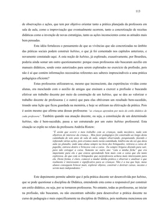 113
de observações e ações, que tem por objetivo orientar tanto a prática planejada da professora em
sala de aula, como a improvisação que eventualmente ocorrem, tanto a concretização de receitas
didáticas como a invenção de novas estratégias, tanto as ações inconscientes como as atitudes mais
bem pensadas.
Esta idéia fortaleceu o pensamento de que as vivências que são concretizadas no âmbito
das práticas sociais podem construir habitus, o que já foi comentado nos capítulos anteriores, e
novamente constatado aqui. A esta noção de habitus, já explorado, exaustivamente, por Bourdieu,
poderia ainda somar um outro questionamento: porque essas professoras não buscaram auxílio em
manuais didáticos, sendo estes autorizados para serem explorados no exercício da profissão, pois
não é aí que contém informações necessárias referentes aos saberes imprescindíveis a uma prática
pedagógica eficiente?
Estas professoras utilizaram-se, mesmo que inconsciente, das experiências vividas como
alunas, ora mesclando com o auxílio de amigas que ensinam a exercer a profissão e buscando
efetivar um trabalho docente por meio da construção de um habitus, que se deu ao valorizar o
trabalho docente de professoras ( o outro) que para elas obtiveram um resultado bem-sucedido,
tirando uma lição que ficou guardada na memória, e hoje se utilizam na efetivação da prática. Pois
é assim mesmo que afirma uma dessas professoras “as crianças aprendem por meio do estilo didático de
cada professora”. Também quando sua atuação docente, ou seja, a constituição de um determinado
habitus, não é bem-sucedido, passa a ser estruturado por um outro habitus professoral. Esta
situação se expõe no relato da professora Andréia Ristow:
“É assim que ocorre o meu trabalho com as crianças, nada mecânico, nada sem
objetivos de interesse da criança... Meu fazer pedagógico foi construído ao longo desta
caminhada de sete anos de sala de aula, sempre observando, pesquisando, fazendo e
refazendo várias ações, pois erramos muito nesta caminhada, lembro-me da vez que dava
aula no planalto, onde uma aluna sempre na hora dos brinquedos, retirava a caixa de
papelão, entrava dentro e brincava com a caixa. Eu sempre brigava dizendo para sair,
para não estragar a caixa. Somente no outro ano “caiu a minha ficha” que era
importante para ela e que estava aprendendo bem mais com a caixa que ela tanto
explorava, do que com os brinquedos que eu/professora achava mais interessante para
ela. Desta forma, é claro, comecei a mudar minha prática e observar e analisar o que
realmente é interessante e significativo para as crianças. Não é a toa que hoje, meus
alunos conseguem brincar mais, explorar objetos, construir e destruir caixas, sucatas e
serem mais independentes.”
Este depoimento permite admitir que é pela prática docente ser desenvolvida por habitus,
que se pode questionar a disciplina de Didática, entendendo esta como a responsável por construir
um estilo didático, ou seja, por se tornarem professoras. No entanto, todas as professoras, ao iniciar
na profissão, não buscaram, ou não encontram subsídio para desenvolver a prática docente no
curso de pedagogia e mais especificamente na disciplina de Didática, pois nenhuma mencionou em
 