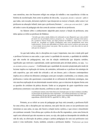 114
suas memórias, mas sim buscaram refúgio nas amigas de trabalho e nas experiências vividas na
história da escolarização, bem como na prática do dia-a-dia, “pesquisado, fazendo e refazendo”, pois o
que todas, sem exceção, deixaram explícito é que desejavam ao exercer a função, saber como é ser
professora na educação infantil, tanto que a professora Siomara “... achava que seria mais fácil...”, pois
até então o curso de pedagogia não deu conta de ensinar o modo de ser professora.
Ao falarem sobre o conhecimento adquirido para exercer a função de professora, uma
delas apenas se refere ao professor de Didática:
“Acredito que toda a minha didática foi embasada no meu Magistério que como já falei
foi muito rico em atividades práticas, pesquisas, etc... O professor, destaque desta época,
foi o professor Nelson Frener, um ótimo professor de didática... Hoje curso o terceiro
período da faculdade na Unifebe (Pedagogia) onde estou aprofundando mais meus
conhecimentos. Porém sinto dificuldade na relação entre teoria e prática, pois penso que
a Universidade deveria fazer esta ponte. Mas na prática é o meu dia-a-dia na sala de
aula que me enriquece”.
Ao que tudo indica, não é a disciplina em si que é importante, mas sim o modo pelo qual
o professor lecionou as suas aulas, o que conta é a qualidade do encontro, a qualidade do trabalho
que não resulta do pedagogismo, mas sim da relação estabelecida que desperta sentidos,
significados que motivam o aprendizado, sendo oportunizado pela atividade prática, ou seja, “rico
em atividades práticas, pesquisas” . Confirmando que a qualidade do encontro propiciada pelo modo de
lecionar implica na explicação de teorias, de conteúdos, utilizando-se o professor da estratégia de
aula expositiva, que está sendo tão criticada e até em desuso, pois o discurso contemporâneo
implica em se utilizar de diferentes estratégias como por exemplo a multimídia, e no entanto, estas
professoras e outras não questionam a necessidade de se utilizarem de diferentes estratégias, mas
sim uma boa explicação de um determinado assunto teórico, que se relacione de alguma forma com
as questões do cotidiano da prática docente. Então ao se perguntar de quais experiências essas
professoras constroem o seu saber docente, confirma-se cada vez mais que
os professores tomam como fonte básica de orientação para seu fazer cotidiano conselhos
ou prescrições de professores mais experientes , e/ou imitam professores ou evitam agir
como professores de que não gostavam, muitas vezes minimizando indicações dos
especialistas. (DIAS DA SILVA, apud SILVA, 2003, p. 100)
Portanto, ao se referir ao curso de pedagogia que hoje está cursando, a professora Kelli
fez uma crítica, não a disciplina por sua natureza, mas pelo fato de como os (as) professores (as)
ministram as suas aulas, ou seja, não fazem a relação teoria e prática, o que cresce o desestímulo
em continuar cursando. Esta afirma que a prática do dia-a-dia lhe engrandece, como uma forma de
suprir este referencial que não encontra no curso, ou seja, não ajuda no desempenho do trabalho de
sala de aula, na efetivação da prática, porque a prática pedagógica de seus (as) professores (as)
assim é vista ineficiente. Assim, também, comenta a professora Jandira: “Profissionais que fazem
 