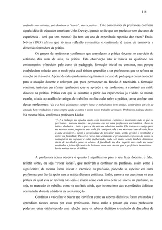 115
confundir suas atitudes, pois dominam a “teoria”, mas a prática.... Este comentário da professora confirma
aquela idéia do educador americano John Dewey, quando se diz que um professor tem dez anos de
experiência , será que tem mesmo? Ou tem um ano de experiência repetido dez vezes? Então,
Nóvoa (1995) afirma que só uma reflexão sistemática e continuada é capaz de promover a
dimensão formadora da prática.
Os grupos de professoras confirmam que aprenderam a prática docente no exercício do
cotidiano das salas de aula, na prática. Esta observação não se baseia na qualidade dos
ensinamentos oferecidos pelo curso de pedagogia, formação inicial ou contínua, mas porque
estabeleciam relação com o modo pela qual tinham aprendido a ser professoras que se reforça na
atuação do dia-a-dia. Apesar de estas professoras legitimarem o curso de pedagogia como essencial
para a atuação docente e reforçam que para permanecer na função é necessária a formação
contínua, insistem em afirmar igualmente que se aprende a ser professora, a construir um estilo
didático na prática. Prática esta que se constróe a partir das experiências já vividas no mundo
escolar, aliada ao auxílio de colegas de trabalho, na discussão sobre a prática, como confere uma
dessas professoras: “Eu e a Rosi, planejamos sempre juntas e trabalhamos bem unidas, construímos um elo de
amizade bem verdadeiro e uma sempre ajuda a outra e assim nosso trabalho acontece. Professora Andréia Ristow.
Na mesma ótica, confirma a professora Lúcia:
“[...] a Solange me ajudou muito com incentivos, carinho e mostrando tudo o que eu
precisava... marcou muito... eu pensava em ser uma professora carismática, cheia de
idéias, dinâmica... tudo o que eu via nela me admirava muito. Ela sentou-se comigo para
me mostrar como preparar uma aula, foi comigo a sala e me mostrou como deveria fazer
a aula acontecer... senti a necessidade de procurar mais, então prestei o vestibular e
entrei na faculdade. Passei o curso todo estudando e procurando respostas de como eu
conseguiria me superar e estar melhorando, cada vez mais, sendo também dinâmica,
cheia de novidades para os alunos. A faculdade me deu suporte mas onde encontrei
novidades e jeitos diferentes de lecionar eram nos cursos que a prefeitura incentivava...
havia muitas trocas de idéias.
A professora acima observa o quanto é significativo para o seu fazer docente, o falar,
refletir sobre, ou seja “trocar idéias”, que motivem a continuar na profissão, assim como é
significativo da mesma forma iniciar o exercício da profissão, podendo se espelhar em outra
professora que lhe dá apoio para a prática docente cotidiana. Então, passo a me questionar se essa
prática da qual elas se referem não seria o modo como cada uma delas se inseriu na profissão, ou
seja, no mercado de trabalho, como se usufruiu ainda, que inconsciente das experiências didáticas
acumuladas durante a história da escolarização.
Continuo a vasculhar e buscar me certificar como os saberes didáticos foram ensinados e
aprendidos nesses cursos por estas professoras. Passo então a pensar que essas professoras
poderiam estar estabelecendo uma relação entre os saberes didáticos (resultado da disciplina de
 