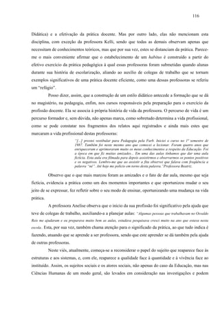 116
Didática) e a efetivação da prática docente. Mas por outro lado, elas não mencionam esta
disciplina, com exceção da professora Kelli, sendo que todas as demais observam apenas que
necessitam de conhecimentos teóricos, mas que por sua vez, estes se distanciam da prática. Parece-
me o mais conveniente afirmar que o estabelecimento de um habitus é construído a partir do
efetivo exercício da prática pedagógica à qual essas professoras foram submetidas quando alunas
durante sua história de escolarização, aliando ao auxílio de colegas de trabalho que se tornam
exemplos significativos de uma prática docente eficiente, como uma dessas professoras se referiu
um “refúgio”.
Posso dizer, assim, que a construção de um estilo didático antecede a formação que se dá
no magistério, na pedagogia, enfim, nos cursos responsáveis pela preparação para o exercício da
profissão docente. Ela se associa à própria história de vida da professora. O percurso de vida é um
percurso formador e, sem dúvida, não apenas marca, como sobretudo determina a vida profissional,
como se pode constatar nos fragmentos dos relatos aqui registrados e ainda mais estes que
marcaram a vida profissional destas professoras:
“[...] prestei vestibular para Pedagogia pela Furb. Iniciei o curso no 1ª semestre de
1987. Também foi neste mesmo ano que comecei a lecionar. Foram quatro anos que
enriqueceram e aprimoraram muito os meus conhecimentos a respeito da Educação. Foi
a época em que fiz muitas amizades... Em uma das aulas tínhamos que dar uma aula
fictícia. Esta aula era filmada para depois assistirmos e observarmos os pontos positivos
e os negativos. Lembro-me que ao assistir a fita observei que falava com freqüência a
palavra “né”. Até hoje me policio em torno desta palavra.”Professora Beatriz.
Observo que o que mais marcou foram as amizades e o fato de dar aula, mesmo que seja
fictícia, evidencia a prática como um dos momentos importantes e que oportunizou mudar o seu
jeito de se expressar, fez refletir sobre o seu modo de ensinar, oportunizando uma mudança na vida
prática.
A professora Anelise observa que o inicio da sua profissão foi significativo pela ajuda que
teve de colegas de trabalho, auxiliando-a a planejar aulas: “Algumas pessoas que trabalhavam no Osvaldo
Reis me ajudaram e eu preparava muito bem as aulas, estudava pesquisava cresci muito na ano que estava nesta
escola.. Esta, por sua vez, também chama atenção para o significado da prática, ao que tudo indica é
fazendo, atuando que se aprende a ser professora, sendo que este aprender se dá também pela ajuda
de outras professoras.
Neste viés, atualmente, começa-se a reconsiderar o papel do sujeito que reaparece face às
estruturas e aos sistemas, e, com ele, reaparece a qualidade face à quantidade e à vivência face ao
instituído. Assim, os sujeitos sociais e os atores sociais, não apenas do caso da Educação, mas nas
Ciências Humanas de um modo geral, são levados em consideração nas investigações e podem
 