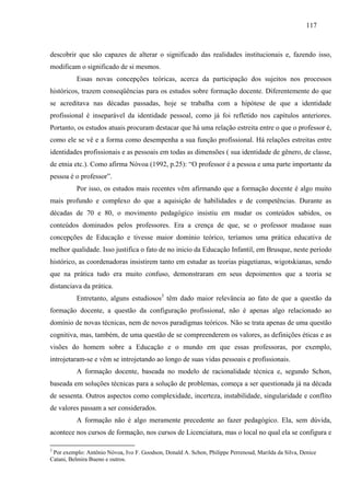 117
descobrir que são capazes de alterar o significado das realidades institucionais e, fazendo isso,
modificam o significado de si mesmos.
Essas novas concepções teóricas, acerca da participação dos sujeitos nos processos
históricos, trazem conseqüências para os estudos sobre formação docente. Diferentemente do que
se acreditava nas décadas passadas, hoje se trabalha com a hipótese de que a identidade
profissional é inseparável da identidade pessoal, como já foi refletido nos capítulos anteriores.
Portanto, os estudos atuais procuram destacar que há uma relação estreita entre o que o professor é,
como ele se vê e a forma como desempenha a sua função profissional. Há relações estreitas entre
identidades profissionais e as pessoais em todas as dimensões ( sua identidade de gênero, de classe,
de etnia etc.). Como afirma Nóvoa (1992, p.25): “O professor é a pessoa e uma parte importante da
pessoa é o professor”.
Por isso, os estudos mais recentes vêm afirmando que a formação docente é algo muito
mais profundo e complexo do que a aquisição de habilidades e de competências. Durante as
décadas de 70 e 80, o movimento pedagógico insistiu em mudar os conteúdos sabidos, os
conteúdos dominados pelos professores. Era a crença de que, se o professor mudasse suas
concepções de Educação e tivesse maior domínio teórico, teríamos uma prática educativa de
melhor qualidade. Isso justifica o fato de no inicio da Educação Infantil, em Brusque, neste período
histórico, as coordenadoras insistirem tanto em estudar as teorias piagetianas, wigotskianas, sendo
que na prática tudo era muito confuso, demonstraram em seus depoimentos que a teoria se
distanciava da prática.
Entretanto, alguns estudiosos3
têm dado maior relevância ao fato de que a questão da
formação docente, a questão da configuração profissional, não é apenas algo relacionado ao
domínio de novas técnicas, nem de novos paradigmas teóricos. Não se trata apenas de uma questão
cognitiva, mas, também, de uma questão de se compreenderem os valores, as definições éticas e as
visões do homem sobre a Educação e o mundo em que essas professoras, por exemplo,
introjetaram-se e vêm se introjetando ao longo de suas vidas pessoais e profissionais.
A formação docente, baseada no modelo de racionalidade técnica e, segundo Schon,
baseada em soluções técnicas para a solução de problemas, começa a ser questionada já na década
de sessenta. Outros aspectos como complexidade, incerteza, instabilidade, singularidade e conflito
de valores passam a ser considerados.
A formação não é algo meramente precedente ao fazer pedagógico. Ela, sem dúvida,
acontece nos cursos de formação, nos cursos de Licenciatura, mas o local no qual ela se configura e
3
Por exemplo: Antônio Nóvoa, Ivo F. Goodson, Donald A. Schon, Philippe Perrenoud, Marilda da Silva, Denice
Catani, Belmira Bueno e outros.
 