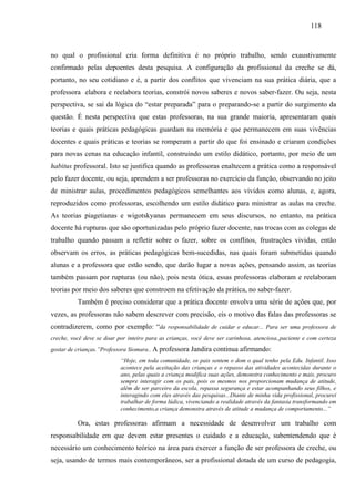 118
no qual o profissional cria forma definitiva é no próprio trabalho, sendo exaustivamente
confirmado pelas depoentes desta pesquisa. A configuração da profissional da creche se dá,
portanto, no seu cotidiano e é, a partir dos conflitos que vivenciam na sua prática diária, que a
professora elabora e reelabora teorias, constrói novos saberes e novos saber-fazer. Ou seja, nesta
perspectiva, se sai da lógica do “estar preparada” para o preparando-se a partir do surgimento da
questão. É nesta perspectiva que estas professoras, na sua grande maioria, apresentaram quais
teorias e quais práticas pedagógicas guardam na memória e que permanecem em suas vivências
docentes e quais práticas e teorias se romperam a partir do que foi ensinado e criaram condições
para novas cenas na educação infantil, construindo um estilo didático, portanto, por meio de um
habitus professoral. Isto se justifica quando as professoras enaltecem a prática como a responsável
pelo fazer docente, ou seja, aprendem a ser professoras no exercício da função, observando no jeito
de ministrar aulas, procedimentos pedagógicos semelhantes aos vividos como alunas, e, agora,
reproduzidos como professoras, escolhendo um estilo didático para ministrar as aulas na creche.
As teorias piagetianas e wigotskyanas permanecem em seus discursos, no entanto, na prática
docente há rupturas que são oportunizadas pelo próprio fazer docente, nas trocas com as colegas de
trabalho quando passam a refletir sobre o fazer, sobre os conflitos, frustrações vividas, então
observam os erros, as práticas pedagógicas bem-sucedidas, nas quais foram submetidas quando
alunas e a professora que estão sendo, que darão lugar a novas ações, pensando assim, as teorias
também passam por rupturas (ou não), pois nesta ótica, essas professoras elaboram e reelaboram
teorias por meio dos saberes que constroem na efetivação da prática, no saber-fazer.
Também é preciso considerar que a prática docente envolva uma série de ações que, por
vezes, as professoras não sabem descrever com precisão, eis o motivo das falas das professoras se
contradizerem, como por exemplo: “da responsabilidade de cuidar e educar... Para ser uma professora de
creche, você deve se doar por inteiro para as crianças, você deve ser carinhosa, atenciosa,,paciente e com certeza
gostar de crianças.”Professora Siomara.. A professora Jandira continua afirmando:
“Hoje, em toda comunidade, os pais sentem o dom o qual tenho pela Edu. Infantil. Isso
acontece pela aceitação das crianças e o repasso das atividades acontecidas durante o
ano, pelas quais a criança modifica suas ações, demonstra conhecimento e mais, procuro
sempre interagir com os pais, pois os mesmos nos proporcionam mudança de atitude,
além de ser parceiro da escola, repassa segurança e estar acompanhando seus filhos, e
interagindo com eles através das pesquisas...Diante de minha vida profissional, procurei
trabalhar de forma lúdica, vivenciando a realidade através da fantasia transformando em
conhecimento,a criança demonstra através de atitude a mudança de comportamento...”
Ora, estas professoras afirmam a necessidade de desenvolver um trabalho com
responsabilidade em que devem estar presentes o cuidado e a educação, subentendendo que é
necessário um conhecimento teórico na área para exercer a função de ser professora de creche, ou
seja, usando de termos mais contemporâneos, ser a profissional dotada de um curso de pedagogia,
 