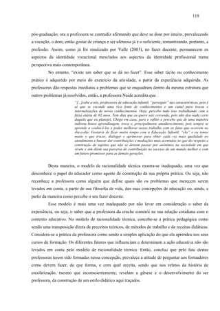 119
pós-graduação; ora a professora se contradiz afirmando que deve se doar por inteiro, prevalecendo
a vocação, o dom, então gostar de criança e ser afetuosa já é o suficiente, romantizando, portanto, a
profissão. Assim, como já foi sinalizado por Valle (2003), no fazer docente, permanecem os
aspectos da identidade vocacional mesclados aos aspectos da identidade profissional numa
perspectiva mais contemporânea.
No entanto, “existe um saber que se dá no fazer”. Esse saber tácito ou conhecimento
prático é adquirido por meio do exercício da atividade, a partir da experiência adquirida. As
professoras dão respostas imediatas a problemas que se enquadram dentro da mesma estrutura que
outros problemas já resolvidos, então, a professora Naide acredita que
“[...]cabe a nós, professores de educação infantil, “perseguir” tais características, pois é
aí que se esconde uma rica fonte de conhecimentos e um canal para trocas e
internalizações de novos conhecimentos. Hoje, percebo tudo isso trabalhando com a
faixa etária de 02 anos. Tem dias que eu quero sair correndo, pois não deu nada certo
daquilo que eu planejei. Chego em casa, paro e reflito e percebo que de uma maneira
indireta houve aprendizagem, troca e, principalmente amadurecimento, pois sempre se
aprende a conhecê-los e poder melhorar nosso trabalho com os fatos que ocorrem no
dia-a-dia. Gostaria de ficar muito tempo com a Educação Infantil, “ela” e eu temos
muito o que trocar, dialogar e aprimorar para obter cada vez mais qualidade no
atendimento e buscar dar contribuições e mediações mais acertadas no que diz respeito a
construção de sujeitos que não se deixem passar por anônimos na sociedade em que
vivem e sim dêem sua parceria de contribuição no sucesso de um mundo melhor e com
um futuro promissor para as demais gerações.
Desta maneira, o modelo de racionalidade técnica mostra-se inadequado, uma vez que
desconhece o papel do educador como agente de construção da sua própria prática. Ou seja, não
reconhece a professora como alguém que define quais são os problemas que merecem serem
levados em conta, a partir de sua filosofia de vida, das suas concepções de educação ou, ainda, a
partir da maneira como percebe o seu fazer docente.
Esse modelo é mais uma vez inadequado por não levar em consideração o saber da
experiência, ou seja, o saber que a professora da creche constrói na sua relação cotidiana com o
contexto educativo. No modelo de racionalidade técnica, concebe-se a prática pedagógica como
sendo uma transposição direta de preceitos teóricos, de métodos de trabalho e de receitas didáticas.
Considera-se a prática da professora como sendo a simples aplicação do que ela aprendeu nos seus
cursos de formação. Os diferentes fatores que influenciam e determinam a ação educativa não são
levados em conta pelo modelo de racionalidade técnica. Então, concluo que pelo fato destas
professoras terem sido formadas nessa concepção, prevalece a atitude de perguntar aos formadores
como devem fazer, de que forma, e com qual receita, sendo que nos relatos da história de
escolarização, mesmo que inconscientemente, revelam a gênese e o desenvolvimento do ser
professora, da construção de um estilo didático aqui traçados.
 