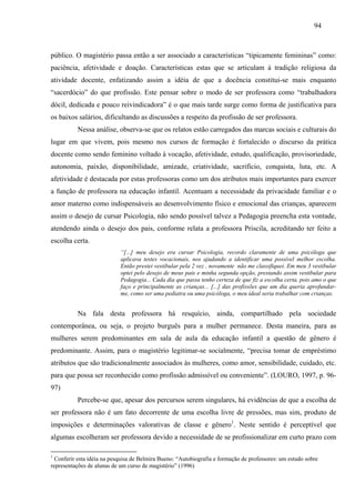 94
público. O magistério passa então a ser associado a características “tipicamente femininas” como:
paciência, afetividade e doação. Características estas que se articulam à tradição religiosa da
atividade docente, enfatizando assim a idéia de que a docência constitui-se mais enquanto
“sacerdócio” do que profissão. Este pensar sobre o modo de ser professora como “trabalhadora
dócil, dedicada e pouco reivindicadora” é o que mais tarde surge como forma de justificativa para
os baixos salários, dificultando as discussões a respeito da profissão de ser professora.
Nessa análise, observa-se que os relatos estão carregados das marcas sociais e culturais do
lugar em que vivem, pois mesmo nos cursos de formação é fortalecido o discurso da prática
docente como sendo feminino voltado à vocação, afetividade, estudo, qualificação, provisoriedade,
autonomia, paixão, disponibilidade, amizade, criatividade, sacrifício, conquista, luta, etc. A
afetividade é destacada por estas professoras como um dos atributos mais importantes para exercer
a função de professora na educação infantil. Acentuam a necessidade da privacidade familiar e o
amor materno como indispensáveis ao desenvolvimento físico e emocional das crianças, aparecem
assim o desejo de cursar Psicologia, não sendo possível talvez a Pedagogia preencha esta vontade,
atendendo ainda o desejo dos pais, conforme relata a professora Priscila, acreditando ter feito a
escolha certa.
“[...] meu desejo era cursar Psicologia, recordo claramente de uma psicóloga que
aplicava testes vocacionais, nos ajudando a identificar uma possível melhor escolha.
Então prestei vestibular pela 2 vez , novamente não me classifiquei. Em meu 3 vestibular
optei pelo desejo de meus pais e minha segunda opção, prestando assim vestibular para
Pedagogia... Cada dia que passa tenho certeza de que fiz a escolha certa, pois amo o que
faço e principalmente as crianças... [...] das profissões que um dia queria aprofundar-
me, como ser uma pediatra ou uma psicóloga, o meu ideal seria trabalhar com crianças.
Na fala desta professora há resquício, ainda, compartilhado pela sociedade
contemporânea, ou seja, o projeto burguês para a mulher permanece. Desta maneira, para as
mulheres serem predominantes em sala de aula da educação infantil a questão de gênero é
predominante. Assim, para o magistério legitimar-se socialmente, “precisa tomar de empréstimo
atributos que são tradicionalmente associados às mulheres, como amor, sensibilidade, cuidado, etc.
para que possa ser reconhecido como profissão admissível ou conveniente”. (LOURO, 1997, p. 96-
97)
Percebe-se que, apesar dos percursos serem singulares, há evidências de que a escolha de
ser professora não é um fato decorrente de uma escolha livre de pressões, mas sim, produto de
imposições e determinações valorativas de classe e gênero1
. Neste sentido é perceptível que
algumas escolheram ser professora devido a necessidade de se profissionalizar em curto prazo com
1
Conferir esta idéia na pesquisa de Belmira Bueno: “Autobiografia e formação de professores: um estudo sobre
representações de alunas de um curso de magistério” (1996)
 