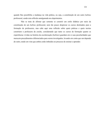121
quando lhes possibilita a mudança na vida prática, ou seja, a constituição de um outro habitus
professoral, sendo esta reflexão amalgamada nos depoimentos.
Não se trata de afirmar que somente se constrói um estilo didático por meio da
constituição de um habitus professoral, nem tão pouco desprezar os cursos destinados para a
formação de professores, mas cabe aqui uma reflexão sobre quais práticas e quais teorias
constróem a professora da creche, considerando que tanto os cursos de formação quanto as
experiências vividas na história da escolarização (habitus) guardam em si suas peculiaridades que
merecem procedimentos diferenciados para serem investigados, levando em conta que um depende
do outro, tendo em vista que ambos estão imbuídos no processo de ensinar e aprender.
 