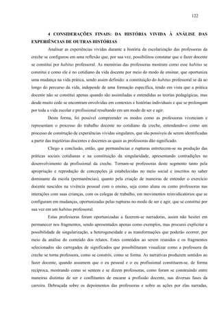 122
4 CONSIDERAÇÕES FINAIS: DA HISTÓRIA VIVIDA À ANÁLISE DAS
EXPERIÊNCIAS DE OUTRAS HISTÓRIAS
Analisar as experiências vividas durante a história da escolarização das professoras da
creche se configurou em uma reflexão que, por sua vez, possibilitou constatar que o fazer docente
se constitui por habitus professoral. As memórias das professoras mostram como esse habitus se
constitui e como ele é no cotidiano da vida docente por meio do modo de ensinar, que oportuniza
uma mudança na vida prática, sendo assim definido: a constituição do habitus professoral se dá ao
longo do percurso da vida, independe de uma formação específica, tendo em vista que a prática
docente não se constitui apenas quando são assimiladas e entendidas as teorias pedagógicas, mas
desde muito cedo se encontram envolvidas em contextos e histórias individuais e que se prolongam
por toda a vida escolar e profissional resultando em um modo de ser e agir.
Desta forma, foi possível compreender os modos como as professoras vivenciam e
representam o processo do trabalho docente no cotidiano da creche, entendendo-o como um
processo de construção de experiências vividas singulares, que são possíveis de serem identificadas
a partir das trajetórias discentes e docentes as quais as professoras dão significado.
Chego a conclusão, então, que permanências e rupturas entretecem-se na produção das
práticas sociais cotidianas e na constituição da singularidade, apresentando contradições no
desenvolvimento da profissional da creche. Tornam-se professoras deste segmento tanto pela
apropriação e reprodução de concepções já estabelecidas no meio social e inscritos no saber
dominante da escola (permanências), quanto pela criação de maneiras de entender o exercício
docente nascidos na vivência pessoal com o ensino, seja como aluna ou como professoras nas
interações com suas crianças, com os colegas de trabalho, em movimentos reinvidicatórios que se
configuram em mudanças, oportunizadas pelas rupturas no modo de ser e agir, que se constitui por
sua vez em um habitus professoral.
Estas professoras foram oportunizadas a fazerem-se narradoras, assim não hesitei em
permanecer nos fragmentos, sendo apresentados apenas como exemplos, mas procurei explicitar a
possibilidade de singularização, a heterogeneidade e as transformações que poderão ocorrer, por
meio da análise do conteúdo dos relatos. Estes conteúdos ao serem reunidos e os fragmentos
selecionados são carregados de significados que possibilitaram visualizar como a professora da
creche se torna professora, como se constrói, como se forma. As narrativas produzem sentidos ao
fazer docente, quando assumem que o eu pessoal e o eu profissional constituem-se, de forma
recíproca, mostrando como se sentem e se dizem professoras, como foram se construindo entre
maneiras distintas de ser e conflitantes de encarar a profissão docente, nas diversas fases da
carreira. Debruçada sobre os depoimentos das professoras e sobre as ações por elas narradas,
 