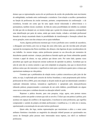 123
destaco que as representações acerca do ser professora da creche são produzidas num movimento
de ambigüidade, oscilando entre conformação e resistência. Com relação a escolha e permanência
na função de professoras da creche mostram, portanto, comportamentos de conformação e de
resistência, levando em conta que há uma opção inicial relacionada à sobrevivência e à
permanência, também inicial, resultante da falta de outras possibilidades de trabalho na condição
de mãe que são ou desejam ser, ao mesmo tempo que o gostar de crianças aparece, contrapunham
uma identificação por parte de outras, ainda que muito tímida, voltada a atividade profissional
baseada no desejo encontrado diante às possibilidades de transformação e formação cultural das
novas gerações, neste caso das crianças com as quais trabalham.
Assim, algumas professoras mostram que vivem a profissão com o sentido de sacerdócio,
a abnegação sem limites, pois isso ao longo dos anos afeta tanto, que são movidas pela salvação
nacional da recompensa das flores recebidas, dos abraços e das lágrimas de pais reconhecedores do
seu trabalho. Ao mesmo tempo, outras professoras passam no seu dia-a-dia por momentos de
descobertas quando ensinam crianças, percebem-se fazendo aquilo que foram submetidas quando
viveram o papel de alunas, ou seja, práticas que deram certo. Por outro lado, quantas vezes
percebem que aquilo que desejavam ensinar acabavam de aprender na prática. Acreditam que na
sala de aula não se ensina somente o que está estipulado no programa, mas que se desenvolvem
práticas outras que são marcantes e significativos tanto para a professora quanto para a criança que
oportunizam mudanças na vida prática.
Constatei que a problemática da relação teoria e prática concretiza-se pelo jeito de dar
aulas, ou seja, é explicitado pelo conceito de habitus bourdiano, e mais propriamente pelo habitus
professoral de Silva (2003), pois está relação se dá pelo modo do qual um determinado conteúdo é
explicado (dimensão teórica), tornando-se significativo é apropriado pela aluna-professora
(dimesão prática), proporcionando a construção de um estilo didático, possibilitando em alguns
casos novas cenas para o cotidiano docente na educação infantil/ creche.
Repensar a prática docente, para esta pesquisa, exige, agora, uma postura menos
romântica, porém sem perder a ternura que nela se envolve. É dizer que esta prática é política, pois
acontece em espaços de conflitos e de negociações, é recolocar-se como professoras, que significa
compreender o sentido da própria atividade profissional, é modificar-se, é ir além de si mesma,
oportunizando a reconstrução de um outro habitus professoral.
Quem sabe, tão logo, muitas representações que maximizam o afeto e o amor como
atributos femininos vinculados ao magistério da educação infantil possam ser questionados nos
cursos de formação pelas pessoas mais interessadas nessa ruptura, (ou não?) as mulheres/
professoras.
 