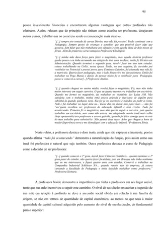 95
pouco investimento financeiro e encontraram algumas vantagens que outras profissões não
oferecem. Assim, relatam que de principio não tinham como escolha ser professora, desejavam
outros cursos, trabalhavam no comércio sendo a remuneração mais atrativa:
“[...] sempre tive vontade de cursar Direito, mas não foi possível. Então continuei com a
Pedagogia. Sempre gostei de crianças e acreditei que era possível fazer algo que
gostava. Sem falar que não trabalhava aos sábados e com aquela idéia de dois meses de
férias. Além de prazeroso seria vantajoso.Professora Elisângela
“[...] minha mãe dava força para fazer o magistério, mas aquela história professor
ganha pouco e eu tinha arrumado um estágio de dois anos no Besc, então fiz Técnico em
Administração. Quando terminei o segundo grau, resolvi ficar um ano sem estudar,
estava trabalhando na Collci, nessa época. Então, no ano seguinte, fiz cursinho pré
vestibular no Potencial e prestei prova para Comércio Exterior, fui chamada mas não fiz
a matricula. Queria fazer pedagogia, mas o lado financeiro me decepcionava. Então fui
trabalhar na Pega Mania e depois de pensar muito fiz o vestibular para Pedagogia,
passei e comecei a cursar[...] Professora Anelise.
“[...] quando cheguei no ensino médio, resolvi fazer o magistério. Fiz, mas não tinha
muito interesse em seguir carreira. O que eu queria mesmo era trabalhar em escritório.
Quando me formei no magistério, fui trabalhar no escritório das Lojas HM. Não
satisfeita com o trabalho, minha irmã estava grávida e precisava de alguém para
substituí-la quando ganhasse nenê. Ela foi já no escritório e mandou eu pedir a conta.
Pedi e fui trabalhar no lugar dela na... Deste dia em diante não parei mais ... não foi
“eu”quem escolheu ser professora de educação infantil e nem creche. Tudo foi
acontecendo. Primeiro fiz o magistério, mas não queria seguir a carreira, pois queria
trabalhar em escritório, mas como não estava me adaptando, minha irmã mais velha
(hoje aposentada) era professora e estava grávida, quando foi falar comigo para eu sair
do meu trabalho para substituí-la Não pensei duas vezes. Acho que chegou a hora de
mudar.Experiência nova e me identifiquei com a educação infantil.”Professora Sônia.
Neste relato, a professora destaca o dom inato, ainda que não expressa claramente, porém
quando afirma “tudo foi acontecendo” demonstra a naturalização da função, pois assim como sua
irmã foi professora é natural que seja também. Outra professora destaca o curso de Pedagogia
como a decisão de ser professora:
“[...] quando comecei o 2ª grau, decidi fazer Ciências Contábeis... quando terminei o 2ª
grau parei de estudar, não queria fazer faculdade, pois em Brusque não tinha nenhuma
que eu me interessava, e fiquei quatro anos sem estudar. Comecei a trabalhar na
Companhia Industrial Schlösser S/A... quando resolvi sair da empresa, já estava
cursando a faculdade de Pedagogia e tinha decidido trabalhar como professora.”
Professora Siomara.
A professora Naide demonstra a importância que tinha a professora em seu lugar social,
tanto que sua mãe incentivou a seguir este caminho. O nível de satisfação em aceitar a sugestão de
sua mãe em relação à profissão se deve a ascensão social obtida em relação à sua família de
origem, se não em termos de quantidade de capital econômico, ao menos no que toca à maior
quantidade de capital cultural adquirido pelo aumento do nível de escolarização, do fundamental
para o superior :
 