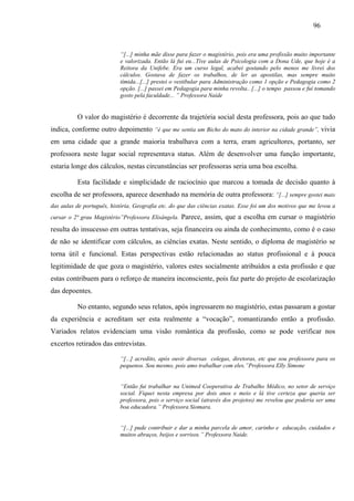 96
“[...] minha mãe disse para fazer o magistério, pois era uma profissão muito importante
e valorizada. Então lá fui eu...Tive aulas de Psicologia com a Dona Ude, que hoje é a
Reitora da Unifebe. Era um curso legal, acabei gostando pelo menos me livrei dos
cálculos. Gostava de fazer os trabalhos, de ler as apostilas, mas sempre muito
tímida...[...] prestei o vestibular para Administração como 1 opção e Pedagogia como 2
opção. [...] passei em Pedagogia para minha revolta.. [...] o tempo passou e fui tomando
gosto pela faculdade... ” Professora Naide
O valor do magistério é decorrente da trajetória social desta professora, pois ao que tudo
indica, conforme outro depoimento “é que me sentia um Bicho do mato do interior na cidade grande”, vivia
em uma cidade que a grande maioria trabalhava com a terra, eram agricultores, portanto, ser
professora neste lugar social representava status. Além de desenvolver uma função importante,
estaria longe dos cálculos, nestas circunstâncias ser professoras seria uma boa escolha.
Esta facilidade e simplicidade de raciocínio que marcou a tomada de decisão quanto à
escolha de ser professora, aparece desenhado na memória de outra professora: “[...] sempre gostei mais
das aulas de português, história, Geografia etc. do que das ciências exatas. Esse foi um dos motivos que me levou a
cursar o 2ª grau Magistério”Professora Elisângela. Parece, assim, que a escolha em cursar o magistério
resulta do insucesso em outras tentativas, seja financeira ou ainda de conhecimento, como é o caso
de não se identificar com cálculos, as ciências exatas. Neste sentido, o diploma de magistério se
torna útil e funcional. Estas perspectivas estão relacionadas ao status profissional e à pouca
legitimidade de que goza o magistério, valores estes socialmente atribuídos a esta profissão e que
estas contribuem para o reforço de maneira inconsciente, pois faz parte do projeto de escolarização
das depoentes.
No entanto, segundo seus relatos, após ingressarem no magistério, estas passaram a gostar
da experiência e acreditam ser esta realmente a “vocação”, romantizando então a profissão.
Variados relatos evidenciam uma visão romântica da profissão, como se pode verificar nos
excertos retirados das entrevistas.
“[...] acredito, após ouvir diversas colegas, diretoras, etc que sou professora para os
pequenos. Sou mesmo, pois amo trabalhar com eles.”Professora Elly Simone
“Então fui trabalhar na Unimed Cooperativa de Trabalho Médico, no setor de serviço
social. Fiquei nesta empresa por dois anos e meio e lá tive certeza que queria ser
professora, pois o serviço social (através dos projetos) me revelou que poderia ser uma
boa educadora.” Professora Siomara.
“[...] pude contribuir e dar a minha parcela de amor, carinho e educação, cuidados e
muitos abraços, beijos e sorrisos.” Professora Naide.
 