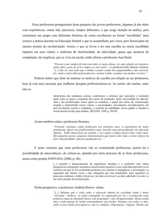 97
Estas professoras protagonistas desta pesquisa são jovens professoras, algumas já são mães
com experiências, outras não, percursos, tempos diferentes, o que exige atenção na análise, pois
constituem um grupo com diferentes histórias de como escolheram ou foram “escolhidas” para
exercer a prática docente na Educação Infantil e que se assemelham, por vezes, pois fazem parte do
mesmo projeto de escolarização. Assim, o que as levou a ter esta escolha ou serem escolhidas
repetem em seus relatos o ambiente de familiaridade, de afetividade, quase que ausência de
competição, de exigência, que se vivia na escola, então afirma a professora Ana Paula:
“Procuro estar sempre de bem com todos os meus alunos, ter uma relação de respeito e
muito afeto, gosto de tê-los sempre ao meu redor” e a professora Elly Simone continua:
“[...] não sei, mas acho que é minha vocação cuidar dos pequenininhos, amo acariciá-
los, sentir o amor deles pela professora, ensinar a falar, acalmar seus medos e receios.”
Poderia inferir que além de analisar os motivos de escolha em relação ao ser professora,
hoje já está mais presente que mulheres desejam profissionalizar-se. As razões são muitas, entre
elas as
decorrentes das mudanças sociais, econômicas e culturais que marcaram o momento
atual, entre as quais a expansão dos meios de produção, maior necessidade de mão-de-
obra e de escolarização, maior apelo ao consumo, o papel dos meios de comunicação
criando e transmitindo novos valores e necessidades, movimentos reivindicatórios em
prol de direitos sociais e cidadania, o controle da natalidade, novos papéis e funções a
serem desenvolvidas pela mulher. (BUENO, 1996, p. 98-99)
Assim também relata a professora Siomara:
“Pretendo continuar sendo professora nos próximos anos, a experiência foi muito
gratificante. Quero me profissionalizar mais, fazendo uma pós-graduação em educação
infantil... Tenho muita força de vontade, e isso ajuda a sempre querer mais, saber mais.
São pequenos gestos, pequenas demonstrações que fazem valer todo o nosso esforço de
fazer uma faculdade, uma pós-graduação etc...”
É neste contexto que estas professoras vão se constituindo professoras, porém há a
possibilidade de autoconhecer, de criticar-se, optando por outro processo de se fazer professoras,
assim como propõe FONTANA (2000, p. 48),
[...] somente o distanciamento da experiência imediata e o confronto com outras
perspectivas emergentes na prática social tornam possível a esse individuo perceber-se no
contexto em que se foi constituído professor (a), analisar a emergência, a articulação e a
superação das muitas vozes e das categorias por elas produzidas, para significar os
processos culturais e então criticar-se ( ou não) e rever-se ( ou não), aderindo ( ou não ) a
um outro projeto de escolarização.
Nesta perspectiva, a professora Andréia Ristow relata:
“[...] Sabemos que a visão sobre a educação infantil na sociedade ainda é muito
“atrasada”. Embora já tenha conseguido ser amparada por lei e reconhecida como
primeira etapa da educação básica com gratuidade e não obrigatoriedade. Muitos ainda
têm a visão apenas do cuidar principalmente em creches. Sentimos isso todos os dias,
onde os pais ainda preocupam-se com os cuidados, alimentação e higiene. Mesmo que
 