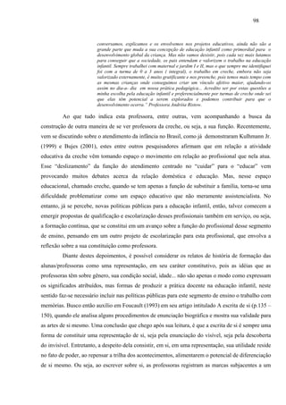 98
conversamos, explicamos e os envolvemos nos projetos educativos, ainda não são a
grande parte que muda a sua concepção de educação infantil como primordial para o
desenvolvimento global da criança. Mas não vamos desistir, pois cada vez mais lutamos
para conseguir que a sociedade, os pais entendam e valorizem o trabalho na educação
infantil. Sempre trabalhei com maternal e jardim I e II, mas o que sempre me identifiquei
foi com a turma de 0 a 3 anos ( integral), o trabalho em creche, embora não seja
valorizado externamente, é muito gratificante e nos preenche, pois temos mais tempo com
as mesmas crianças onde conseguimos criar um vínculo afetivo maior, ajudando-os
assim no dia-a- dia em nossa prática pedagógica... Acredito ser por estas questões a
minha escolha pela educação infantil e preferencialmente por turmas de creche onde sei
que elas têm potencial a serem explorados e podemos contribuir para que o
desenvolvimento ocorra.” Professora Andréia Ristow.
Ao que tudo indica esta professora, entre outras, vem acompanhando a busca da
construção de outra maneira de se ver professora da creche, ou seja, a sua função. Recentemente,
vem se discutindo sobre o atendimento da infância no Brasil, como já demonstraram Kulhmann Jr.
(1999) e Bujes (2001), estes entre outros pesquisadores afirmam que em relação a atividade
educativa da creche vêm tomando espaço o movimento em relação ao profissional que nela atua.
Esse “deslizamento” da função do atendimento centrado no “cuidar” para o “educar” vem
provocando muitos debates acerca da relação doméstica e educação. Mas, nesse espaço
educacional, chamado creche, quando se tem apenas a função de substituir a família, torna-se uma
dificuldade problematizar como um espaço educativo que não meramente assistencialista. No
entanto, já se percebe, novas políticas públicas para a educação infantil, então, talvez comecem a
emergir propostas de qualificação e escolarização desses profissionais também em serviço, ou seja,
a formação contínua, que se constitui em um avanço sobre a função do profissional desse segmento
de ensino, pensando em um outro projeto de escolarização para esta profissional, que envolva a
reflexão sobre a sua constituição como professora.
Diante destes depoimentos, é possível considerar os relatos de história de formação das
alunas/professoras como uma representação, em seu caráter constitutivo, pois as idéias que as
professoras têm sobre gênero, sua condição social, idade... não são apenas o modo como expressam
os significados atribuídos, mas formas de produzir a prática docente na educação infantil, neste
sentido faz-se necessário incluir nas políticas públicas para este segmento de ensino o trabalho com
memórias. Busco então auxílio em Foucault (1993) em seu artigo intitulado A escrita de si (p.135 –
150), quando ele analisa alguns procedimentos de enunciação biográfica e mostra sua validade para
as artes de si mesmo. Uma conclusão que chego após sua leitura, é que a escrita de si é sempre uma
forma de constituir uma representação de si, seja pela enunciação do visível, seja pela descoberta
do invisível. Entretanto, a despeito dela consistir, em si, em uma representação, sua utilidade reside
no fato de poder, ao repensar a trilha dos acontecimentos, alimentarem o potencial de diferenciação
de si mesmo. Ou seja, ao escrever sobre si, as professoras registram as marcas subjacentes a um
 
