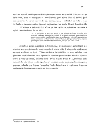 99
estado de ser atual. Isso é importante à medida que se recupera a potencialidade destas marcas e, de
certa forma, estas se predispõem ao atravessamento pelas forças vivas do mundo, pelos
acontecimentos. Ao serem atravessadas pelo acontecimento, a estabilidade se abala e, tendo
vivificadas as memórias, elas tem disponível o potencial de vir a ser algo diferente do que tem sido.
No entanto, a professora Kelli afirma que sua escolha na profissão de professora se
definiu com o nascimento do seu filho:
“[...] o nascimento do meu filho Lucas foi um momento marcante em minha vida,
despertou em mim o desejo e a necessidade de me dedicar à criança desta faixa etária,
conhecer seus anseios, suas limitações, suas necessidades, seu potencial... quando somos
mães, conhecemos verdadeiramente a necessidade de afeto que uma criança pequena
precisa para sentir-se bem no ambiente escolar, pois aqui será a sua 2ª casa!”
Isto justifica que em decorrência da feminização, a professora passou culturalmente a se
relacionar com a professora-mãe, com a conotação de ter que cuidar de crianças, das exigências de
meiguice, docilidade, paciência... Tais características são percebidas em nossa sociedade como
pertinentes ao sexo feminino, sendo representada como uma professora ideal, dotada de expressão
afetiva e obrigações morais, conforme relata a revista Veja na década de 70, mostrando como
durante todas estas últimas décadas a professora vem se construindo, ou se desqualificando, pois as
pesquisas realizadas pelo Instituto Nacional de Estudos Pedagógicos2
já revelavam o despreparo
das jovens professoras recém-formadas nas escolas normais.
2
Ministério da Educação e Cultura, 1970.
 