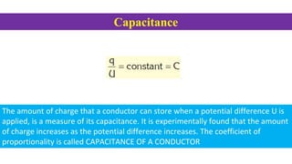 Capacitance
The amount of charge that a conductor can store when a potential difference U is
applied, is a measure of its capacitance. It is experimentally found that the amount
of charge increases as the potential difference increases. The coefficient of
proportionality is called CAPACITANCE OF A CONDUCTOR
 