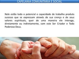 Nele estão todo o potencial e capacidade de trabalho produto
sucesso que se expressam através de sua crença e de seus
valores espirituais, quer de uma maneira ele interage,
diretamente ou indiretamente, com este Ser Criador e Todo
Poderoso Deus.
CAPELANIA COMUNITÁRIA E SOCIAL
 