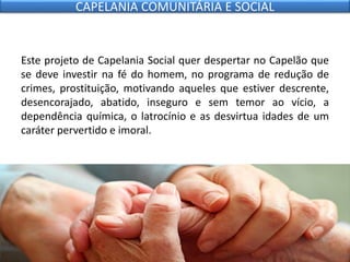 Este projeto de Capelania Social quer despertar no Capelão que
se deve investir na fé do homem, no programa de redução de
crimes, prostituição, motivando aqueles que estiver descrente,
desencorajado, abatido, inseguro e sem temor ao vício, a
dependência química, o latrocínio e as desvirtua idades de um
caráter pervertido e imoral.
CAPELANIA COMUNITÁRIA E SOCIAL
 