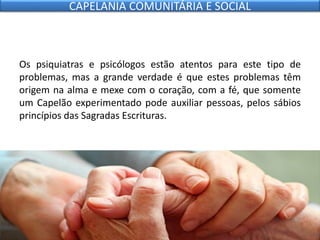 Os psiquiatras e psicólogos estão atentos para este tipo de
problemas, mas a grande verdade é que estes problemas têm
origem na alma e mexe com o coração, com a fé, que somente
um Capelão experimentado pode auxiliar pessoas, pelos sábios
princípios das Sagradas Escrituras.
CAPELANIA COMUNITÁRIA E SOCIAL
 