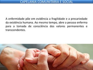 A enfermidade põe em evidência a fragilidade e a precariedade
da existência humana. Ao mesmo tempo, abre a pessoa enferma
para a tomada de consciência dos valores permanentes e
transcendentes.
CAPELANIA COMUNITÁRIA E SOCIAL
 
