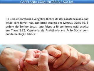 Há uma importância Evangélica Bíblica de dar assistência aos que
estão com fome, nus, conforme escrito em Mateus 25:35-36. É
ordem do Senhor Jesus; aperfeiçoa a fé conforme está escrito
em Tiago 2:22. Capelania de Assistência em Ação Social com
Fundamentação Bíblica:
CAPELANIA COMUNITÁRIA E SOCIAL
 