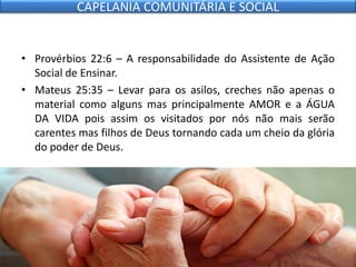 • Provérbios 22:6 – A responsabilidade do Assistente de Ação
Social de Ensinar.
• Mateus 25:35 – Levar para os asilos, creches não apenas o
material como alguns mas principalmente AMOR e a ÁGUA
DA VIDA pois assim os visitados por nós não mais serão
carentes mas filhos de Deus tornando cada um cheio da glória
do poder de Deus.
CAPELANIA COMUNITÁRIA E SOCIAL
 