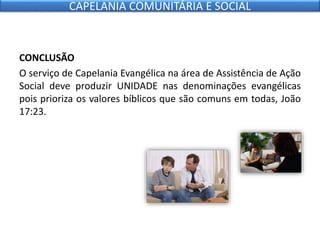 CONCLUSÃO
O serviço de Capelania Evangélica na área de Assistência de Ação
Social deve produzir UNIDADE nas denominações evangélicas
pois prioriza os valores bíblicos que são comuns em todas, João
17:23.
CAPELANIA COMUNITÁRIA E SOCIAL
 