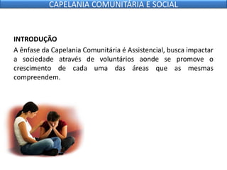 INTRODUÇÃO
A ênfase da Capelania Comunitária é Assistencial, busca impactar
a sociedade através de voluntários aonde se promove o
crescimento de cada uma das áreas que as mesmas
compreendem.
CAPELANIA COMUNITÁRIA E SOCIAL
 