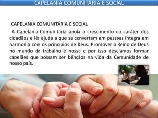 CAPELANIA COMUNITÁRIA E SOCIAL
A Capelania Comunitária apoia o crescimento do caráter dos
cidadãos e lês ajuda a que se convertam em pessoas integra em
harmonia com os princípios de Deus. Promover o Reino de Deus
no mundo de trabalho é nosso e por isso desejamos formar
capelães que possam ser bênçãos na vida da Comunidade de
nosso país.
CAPELANIA COMUNITÁRIA E SOCIAL
 