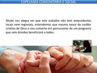 Muito nos alegra ver que este trabalho não tem antecedentes
locais nem regionais, entendemos que mesmo nasce do caráter
criativo de Deus e nos converte em percussores de um programa
que sem dúvidas beneficiará a todos.
CAPELANIA COMUNITÁRIA E SOCIAL
 