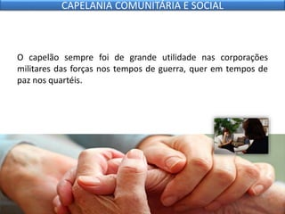 O capelão sempre foi de grande utilidade nas corporações
militares das forças nos tempos de guerra, quer em tempos de
paz nos quartéis.
CAPELANIA COMUNITÁRIA E SOCIAL
 