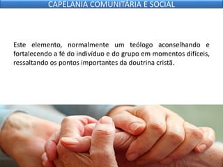 Este elemento, normalmente um teólogo aconselhando e
fortalecendo a fé do indivíduo e do grupo em momentos difíceis,
ressaltando os pontos importantes da doutrina cristã.
CAPELANIA COMUNITÁRIA E SOCIAL
 