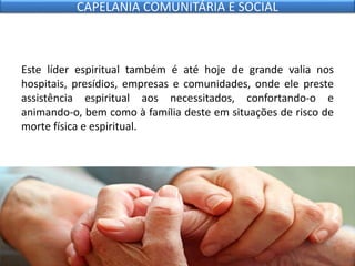 Este líder espiritual também é até hoje de grande valia nos
hospitais, presídios, empresas e comunidades, onde ele preste
assistência espiritual aos necessitados, confortando-o e
animando-o, bem como à família deste em situações de risco de
morte física e espiritual.
CAPELANIA COMUNITÁRIA E SOCIAL
 