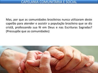Mas, por que as comunidades brasileiras nunca utilizaram deste
capelão para atender e assistir a população brasileira que se diz
cristã, professando sua fé em Deus e nas Escrituras Sagradas?
(Pressupõe que as comunidades)
CAPELANIA COMUNITÁRIA E SOCIAL
 