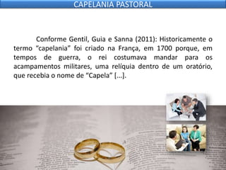 Conforme Gentil, Guia e Sanna (2011): Historicamente o
termo “capelania” foi criado na França, em 1700 porque, em
tempos de guerra, o rei costumava mandar para os
acampamentos militares, uma relíquia dentro de um oratório,
que recebia o nome de “Capela” [...].
CAPELANIA PASTORAL
 