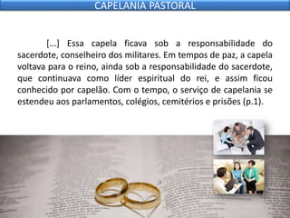 [...] Essa capela ficava sob a responsabilidade do
sacerdote, conselheiro dos militares. Em tempos de paz, a capela
voltava para o reino, ainda sob a responsabilidade do sacerdote,
que continuava como líder espiritual do rei, e assim ficou
conhecido por capelão. Com o tempo, o serviço de capelania se
estendeu aos parlamentos, colégios, cemitérios e prisões (p.1).
CAPELANIA PASTORAL
 