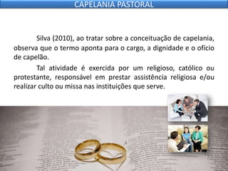 Silva (2010), ao tratar sobre a conceituação de capelania,
observa que o termo aponta para o cargo, a dignidade e o ofício
de capelão.
Tal atividade é exercida por um religioso, católico ou
protestante, responsável em prestar assistência religiosa e/ou
realizar culto ou missa nas instituições que serve.
CAPELANIA PASTORAL
 