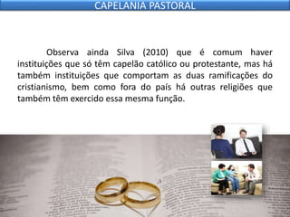 Observa ainda Silva (2010) que é comum haver
instituições que só têm capelão católico ou protestante, mas há
também instituições que comportam as duas ramificações do
cristianismo, bem como fora do país há outras religiões que
também têm exercido essa mesma função.
CAPELANIA PASTORAL
 