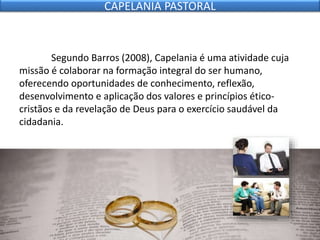 Segundo Barros (2008), Capelania é uma atividade cuja
missão é colaborar na formação integral do ser humano,
oferecendo oportunidades de conhecimento, reflexão,
desenvolvimento e aplicação dos valores e princípios ético-
cristãos e da revelação de Deus para o exercício saudável da
cidadania.
CAPELANIA PASTORAL
 