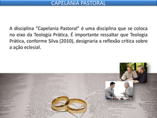 A disciplina “Capelania Pastoral” é uma disciplina que se coloca
no eixo da Teologia Prática. É importante ressaltar que Teologia
Prática, conforme Silva (2010), designaria a reflexão crítica sobre
a ação eclesial.
CAPELANIA PASTORAL
 